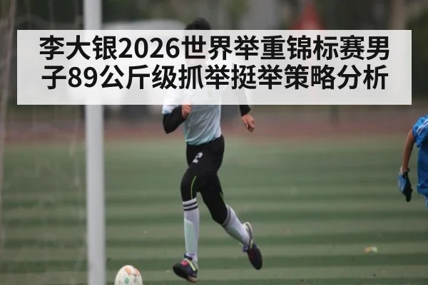 李大银2026世界举重锦标赛男子89公斤级抓举挺举策略分析