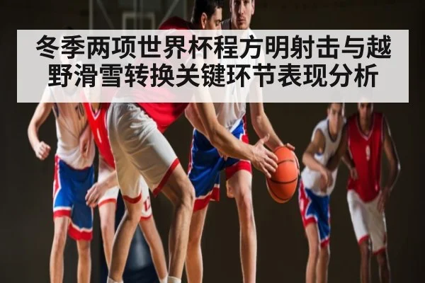 冬季两项世界杯程方明射击与越野滑雪转换关键环节表现分析