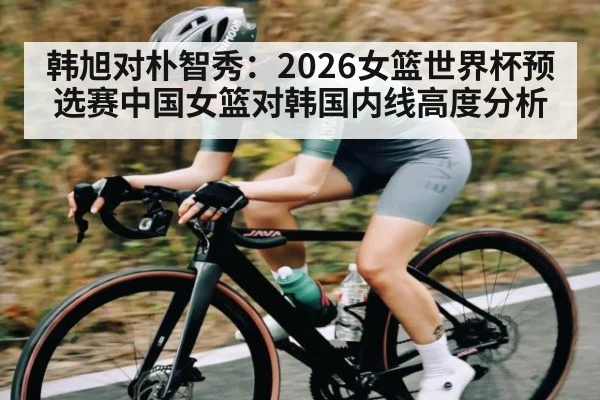 韩旭对朴智秀：2026女篮世界杯预选赛中国女篮对韩国内线高度分析 | c7c7